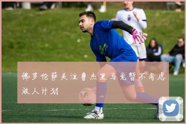 佛罗伦萨关注鲁杰里马竞暂不考虑放人计划