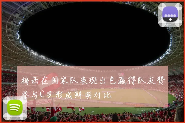 梅西在国家队表现出色赢得队友赞誉与C罗形成鲜明对比