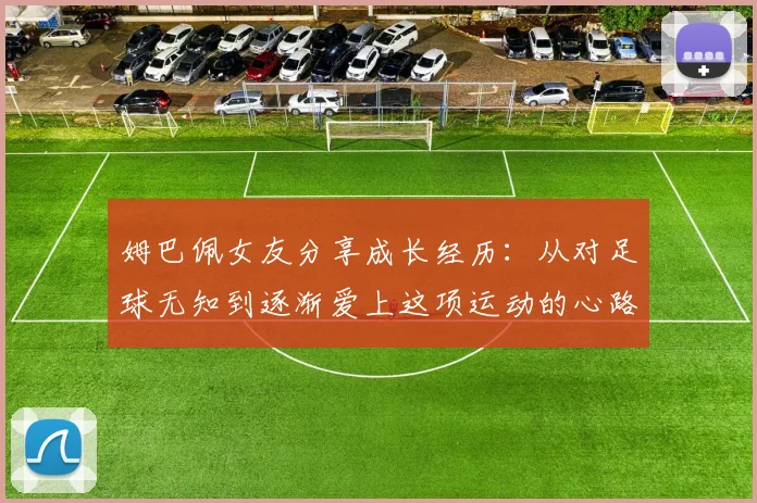 姆巴佩女友分享成长经历：从对足球无知到逐渐爱上这项运动的心路历程