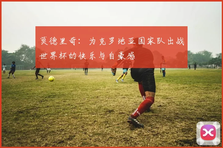莫德里奇：为克罗地亚国家队出战世界杯的快乐与自豪感
