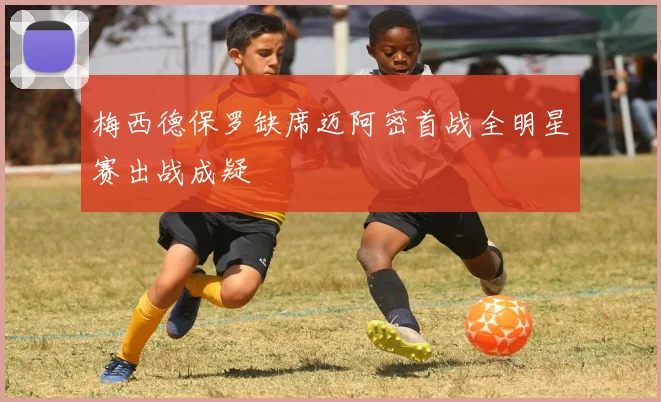 梅西德保罗缺席迈阿密首战全明星赛出战成疑