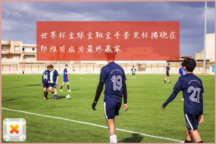 世界杯金球金靴金手套奖杯揭晓在即谁将成为最终赢家