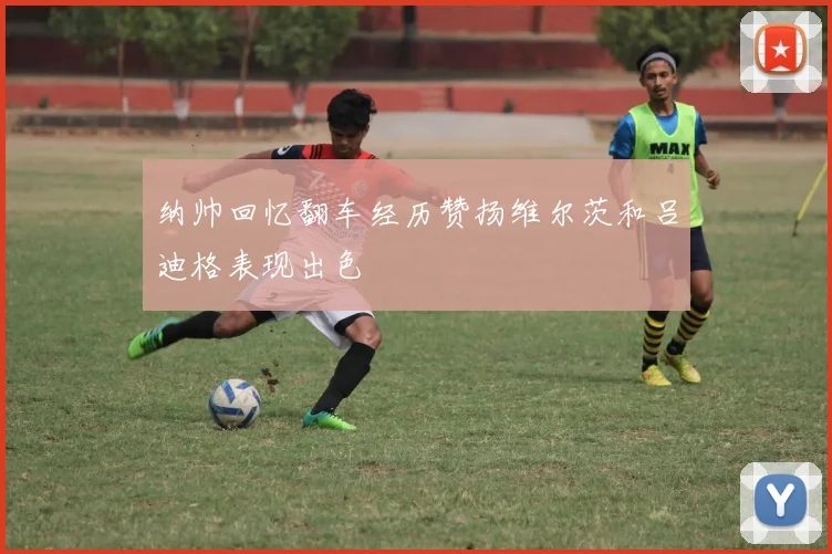 纳帅回忆翻车经历赞扬维尔茨和吕迪格表现出色