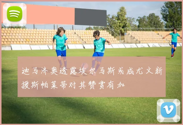迪马济奥透露埃尔马斯或成尤文新援斯帕莱蒂对其赞赏有加