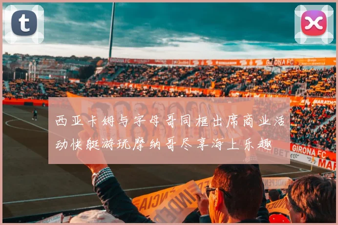 西亚卡姆与字母哥同框出席商业活动快艇游玩摩纳哥尽享海上乐趣
