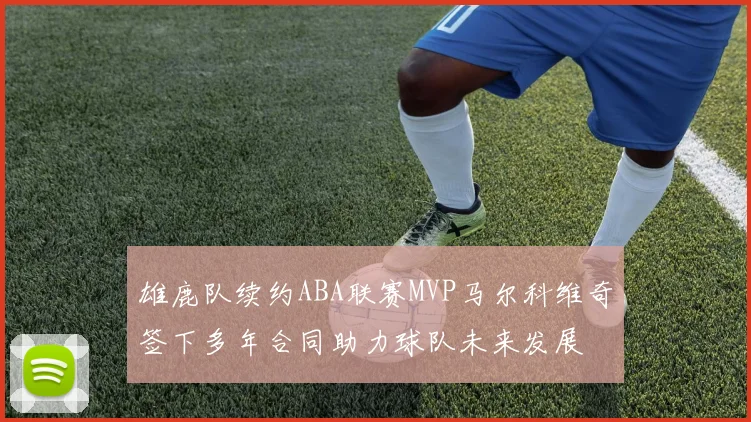 雄鹿队续约ABA联赛MVP马尔科维奇签下多年合同助力球队未来发展
