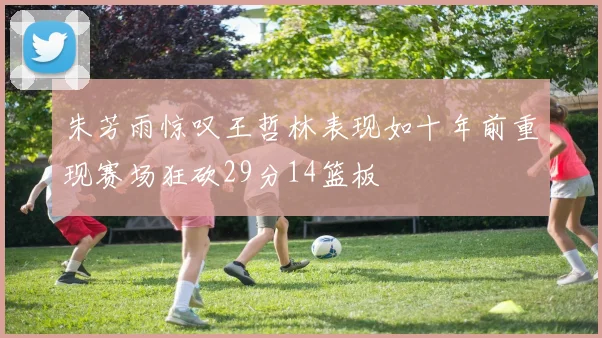 朱芳雨惊叹王哲林表现如十年前重现赛场狂砍29分14篮板
