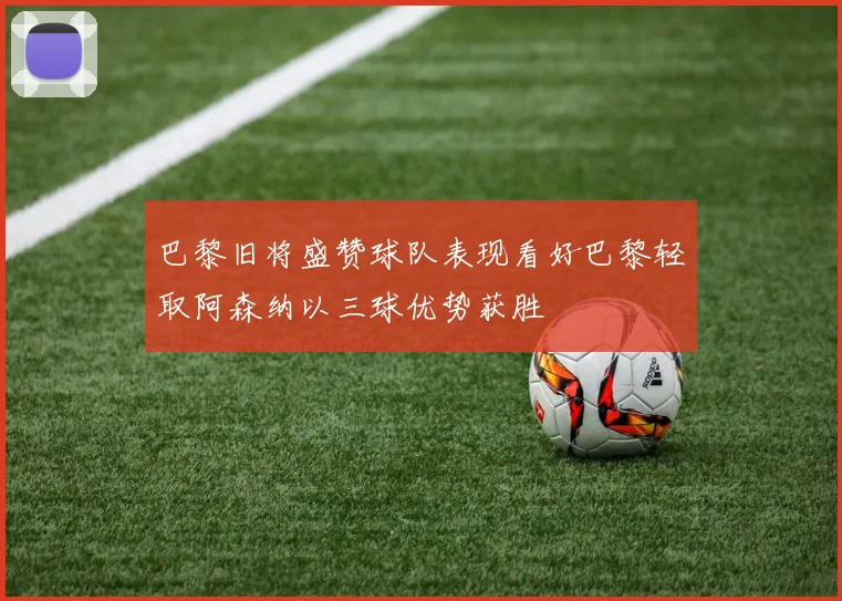 巴黎旧将盛赞球队表现看好巴黎轻取阿森纳以三球优势获胜