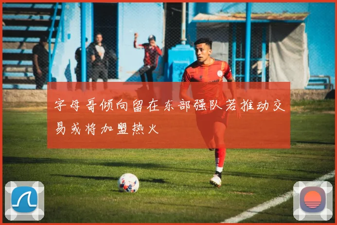 字母哥倾向留在东部强队若推动交易或将加盟热火