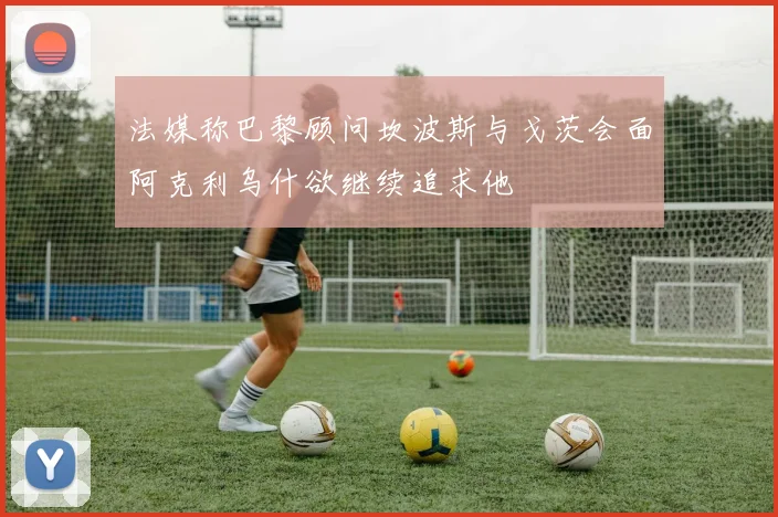 法媒称巴黎顾问坎波斯与戈茨会面阿克利乌什欲继续追求他