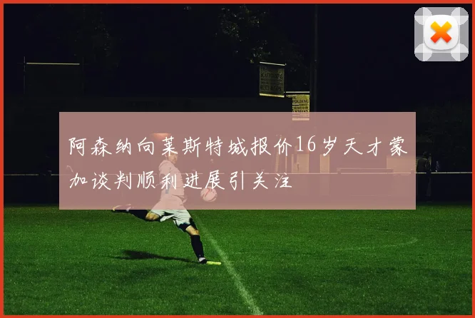 阿森纳向莱斯特城报价16岁天才蒙加谈判顺利进展引关注