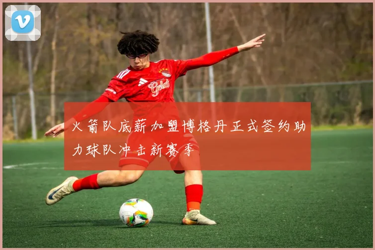 火箭队底薪加盟博格丹正式签约助力球队冲击新赛季