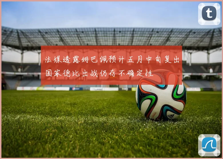 法媒透露姆巴佩预计五月中旬复出国家德比出战仍存不确定性
