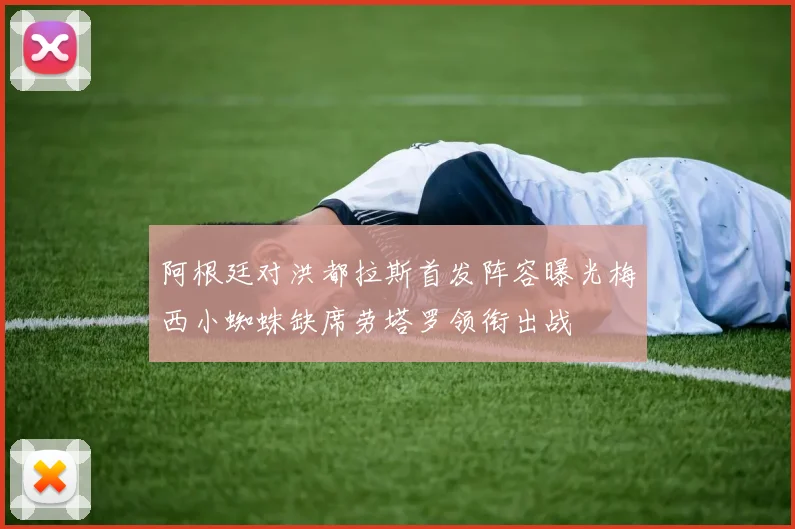 阿根廷对洪都拉斯首发阵容曝光梅西小蜘蛛缺席劳塔罗领衔出战