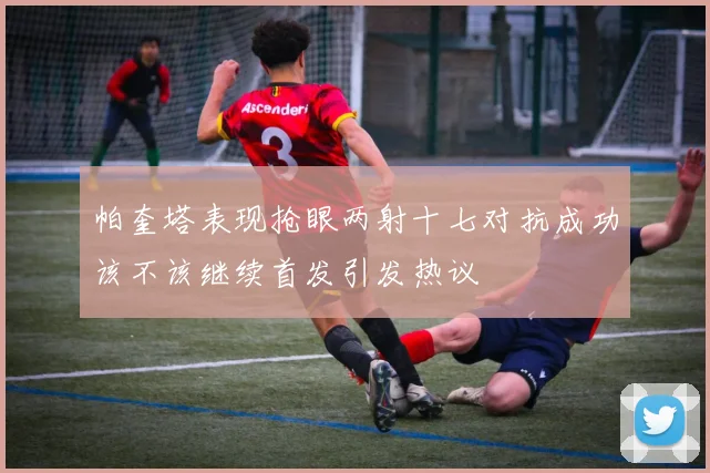 帕奎塔表现抢眼两射十七对抗成功该不该继续首发引发热议