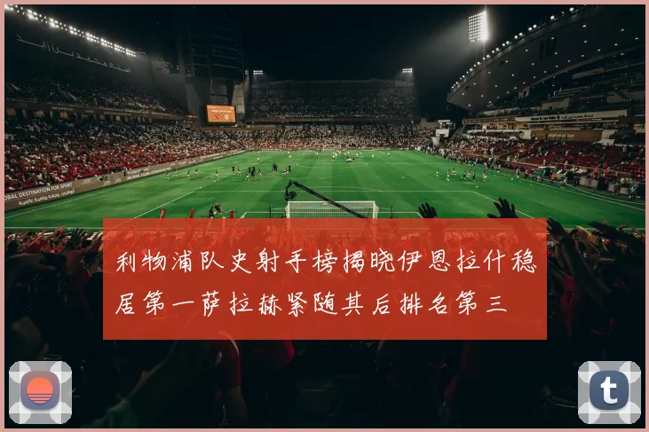 利物浦队史射手榜揭晓伊恩拉什稳居第一萨拉赫紧随其后排名第三