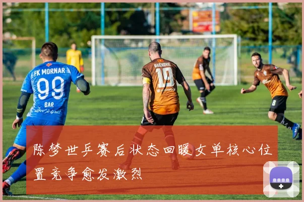 陈梦世乒赛后状态回暖女单核心位置竞争愈发激烈