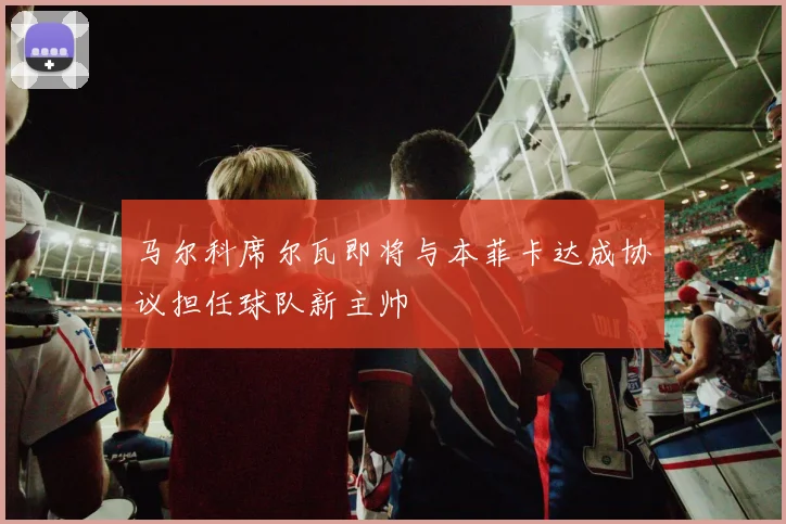 马尔科席尔瓦即将与本菲卡达成协议担任球队新主帅