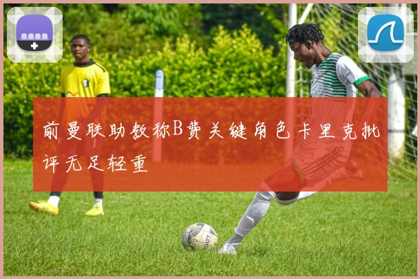 前曼联助教称B费关键角色卡里克批评无足轻重