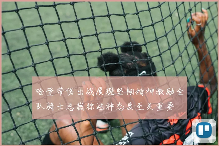 哈登带伤出战展现坚韧精神激励全队骑士总裁称这种态度至关重要