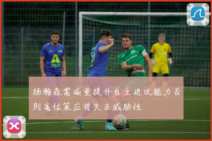 杨瀚森需减重提升自主进攻能力否则高位策应将失去威胁性