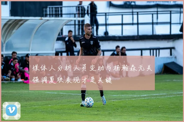 媒体人分析人员变动与杨瀚森无关强调夏联表现才是关键