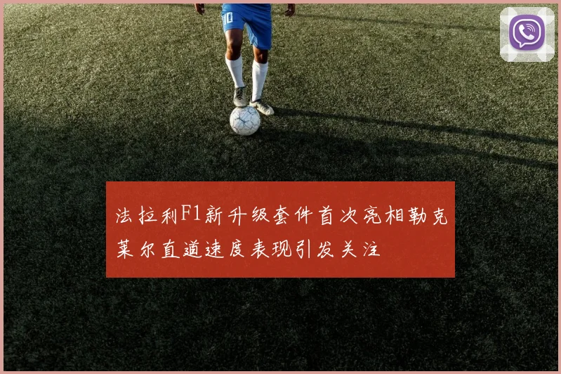 法拉利F1新升级套件首次亮相勒克莱尔直道速度表现引发关注