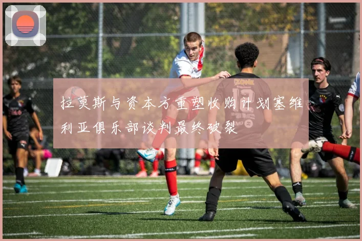 拉莫斯与资本方重塑收购计划塞维利亚俱乐部谈判最终破裂