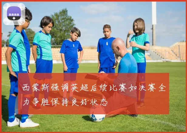 西蒙斯强调英超后续比赛如决赛全力争胜保持良好状态