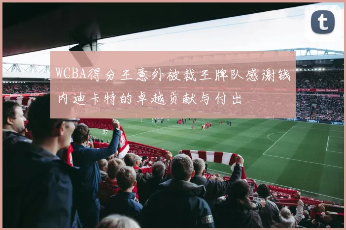 WCBA得分王意外被裁王牌队感谢钱内迪卡特的卓越贡献与付出