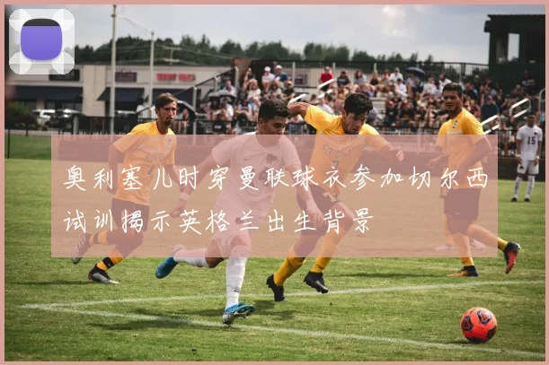 奥利塞儿时穿曼联球衣参加切尔西试训揭示英格兰出生背景